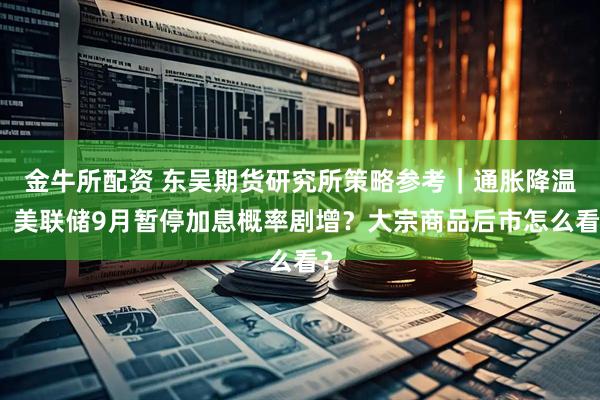金牛所配资 东吴期货研究所策略参考｜通胀降温，美联储9月暂停加息概率剧增？大宗商品后市怎么看？