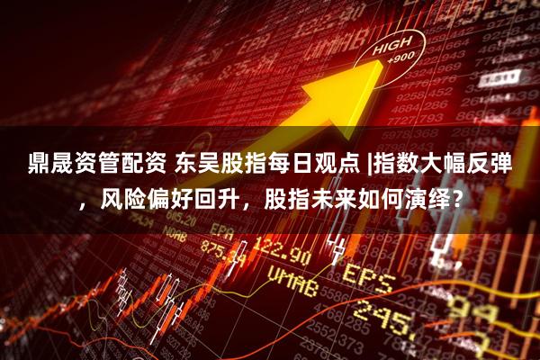 鼎晟资管配资 东吴股指每日观点 |指数大幅反弹，风险偏好回升，股指未来如何演绎？
