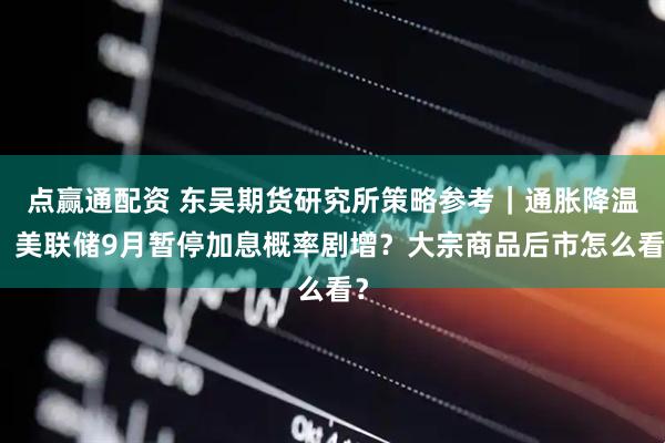 点赢通配资 东吴期货研究所策略参考｜通胀降温，美联储9月暂停加息概率剧增？大宗商品后市怎么看？