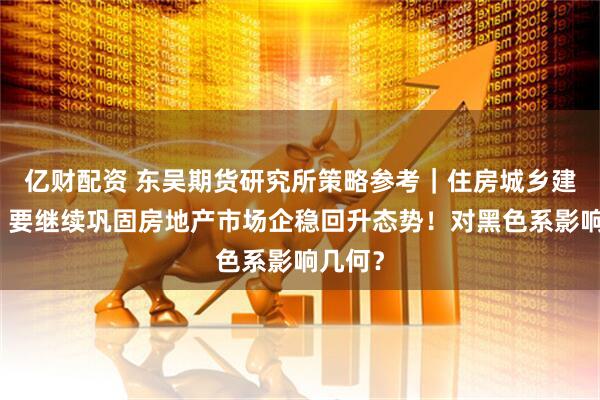 亿财配资 东吴期货研究所策略参考｜住房城乡建设部：要继续巩固房地产市场企稳回升态势！对黑色系影响几何？
