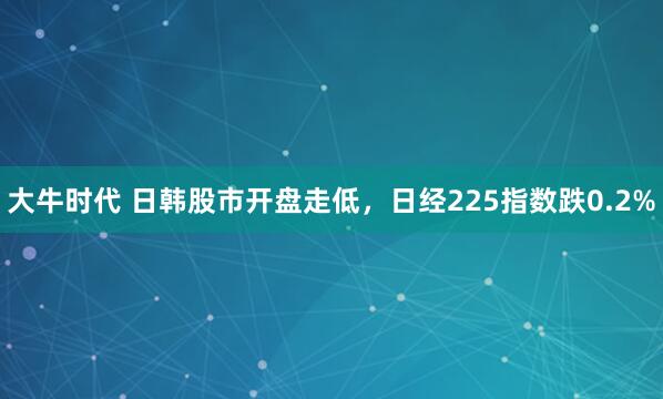 大牛时代 日韩股市开盘走低，日经225指数跌0.2%