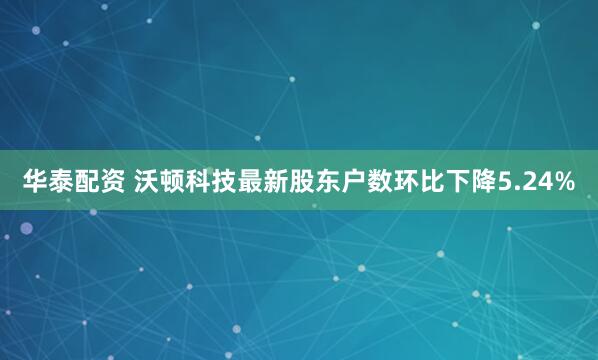 华泰配资 沃顿科技最新股东户数环比下降5.24%