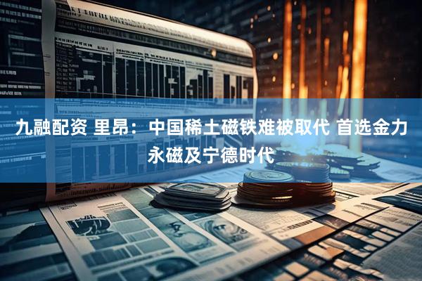 九融配资 里昂：中国稀土磁铁难被取代 首选金力永磁及宁德时代