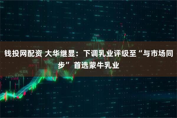 钱投网配资 大华继显：下调乳业评级至“与市场同步” 首选蒙牛乳业