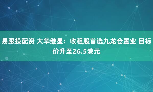 易跟投配资 大华继显：收租股首选九龙仓置业 目标价升至26.5港元
