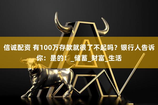 信诚配资 有100万存款就很了不起吗？银行人告诉你：是的！_储蓄_财富_生活