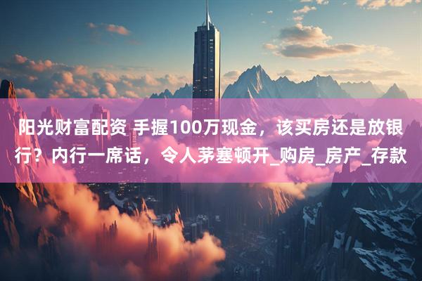 阳光财富配资 手握100万现金，该买房还是放银行？内行一席话，令人茅塞顿开_购房_房产_存款