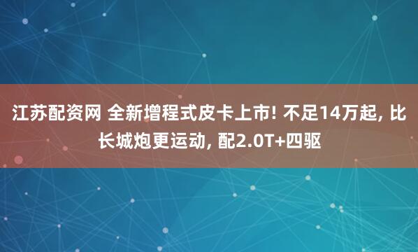 江苏配资网 全新增程式皮卡上市! 不足14万起, 比长城炮更运动, 配2.0T+四驱