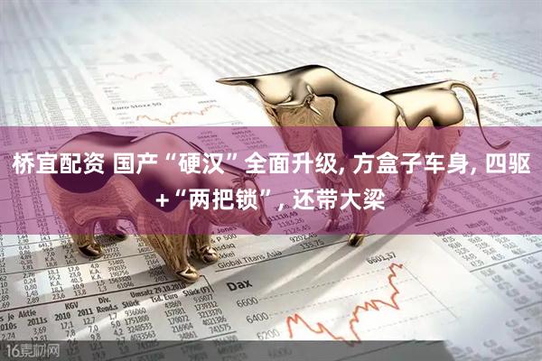 桥宜配资 国产“硬汉”全面升级, 方盒子车身, 四驱+“两把锁”, 还带大梁