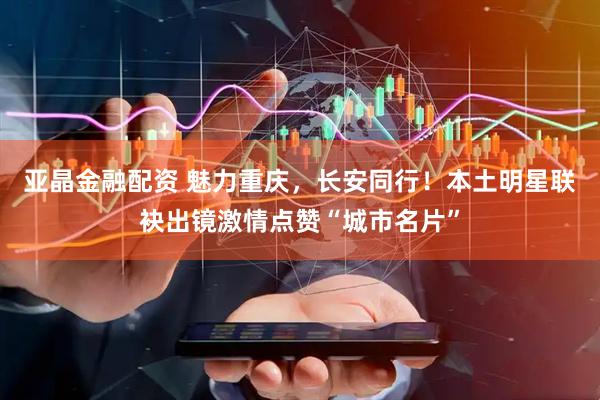 亚晶金融配资 魅力重庆，长安同行！本土明星联袂出镜激情点赞“城市名片”