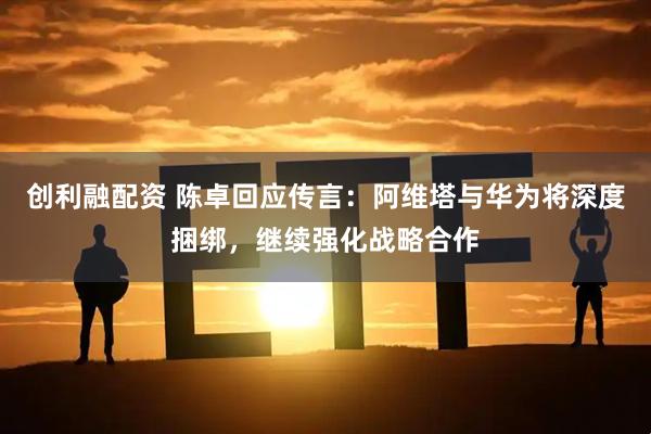创利融配资 陈卓回应传言：阿维塔与华为将深度捆绑，继续强化战略合作