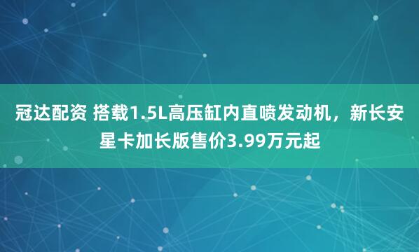 冠达配资 搭载1.5L高压缸内直喷发动机，新长安星卡加长版售价3.99万元起