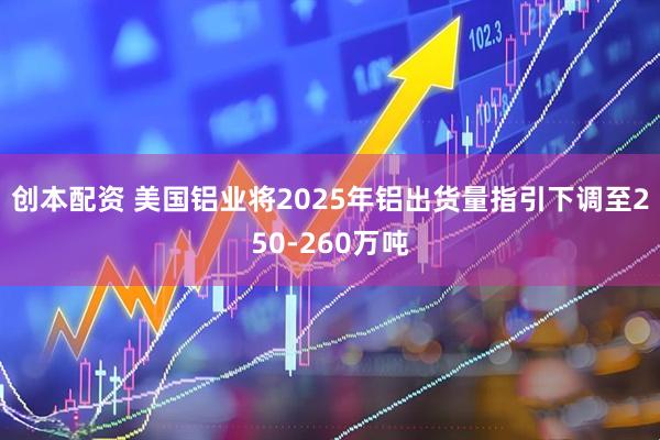 创本配资 美国铝业将2025年铝出货量指引下调至250-260万吨
