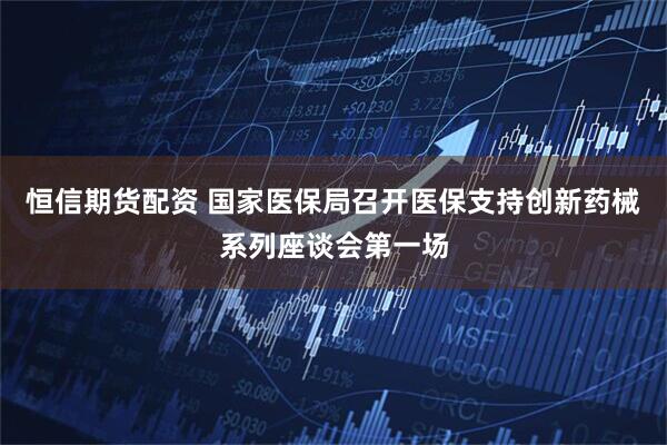 恒信期货配资 国家医保局召开医保支持创新药械系列座谈会第一场