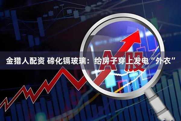 金猎人配资 碲化镉玻璃：给房子穿上发电“外衣”