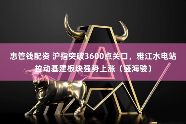 惠管钱配资 沪指突破3600点关口，雅江水电站拉动基建板块强势上涨（盛海骏）