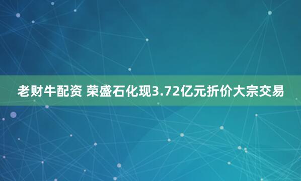 老财牛配资 荣盛石化现3.72亿元折价大宗交易