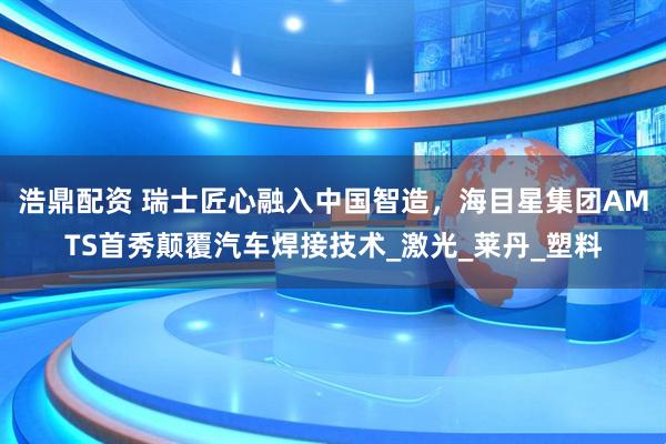 浩鼎配资 瑞士匠心融入中国智造，海目星集团AMTS首秀颠覆汽车焊接技术_激光_莱丹_塑料