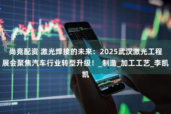 尚竞配资 激光焊接的未来：2025武汉激光工程展会聚焦汽车行业转型升级！_制造_加工工艺_李凯