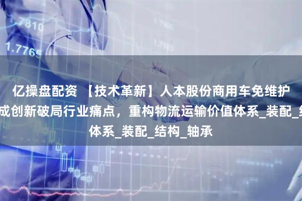 亿操盘配资 【技术革新】人本股份商用车免维护轮毂：集成创新破局行业痛点，重构物流运输价值体系_装配_结构_轴承