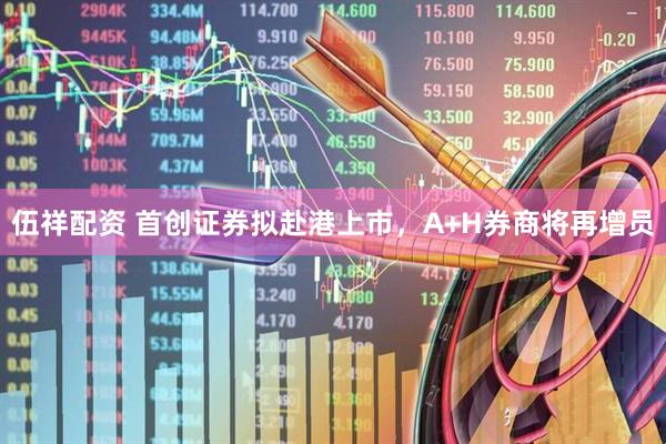 伍祥配资 首创证券拟赴港上市，A+H券商将再增员
