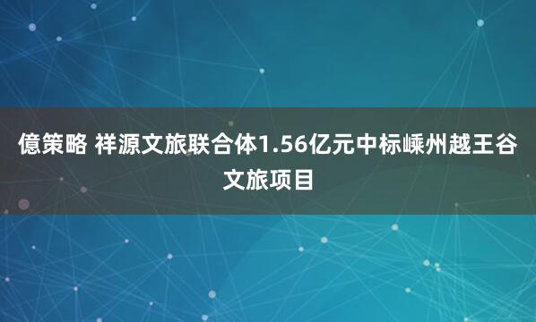 億策略 祥源文旅联合体1.56亿元中标嵊州越王谷文旅项目