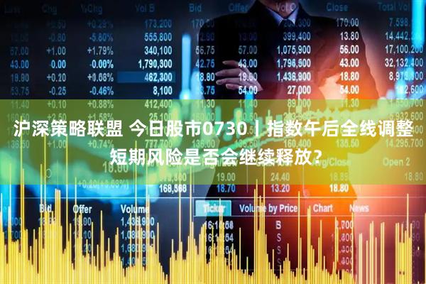 沪深策略联盟 今日股市0730丨指数午后全线调整 短期风险是否会继续释放？