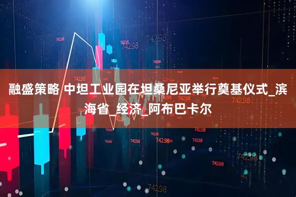 融盛策略 中坦工业园在坦桑尼亚举行奠基仪式_滨海省_经济_阿布巴卡尔