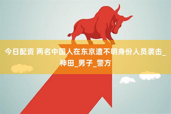 今日配资 两名中国人在东京遭不明身份人员袭击_神田_男子_警方