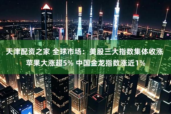 天津配资之家 全球市场：美股三大指数集体收涨 苹果大涨超5% 中国金龙指数涨近1%