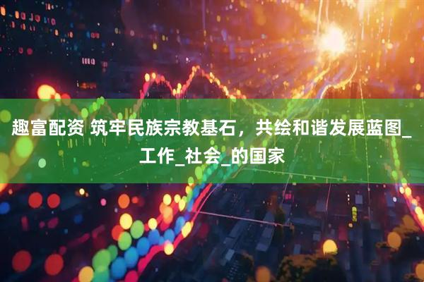 趣富配资 筑牢民族宗教基石，共绘和谐发展蓝图_工作_社会_的国家