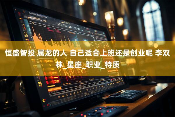 恒盛智投 属龙的人 自己适合上班还是创业呢 李双林_星座_职业_特质